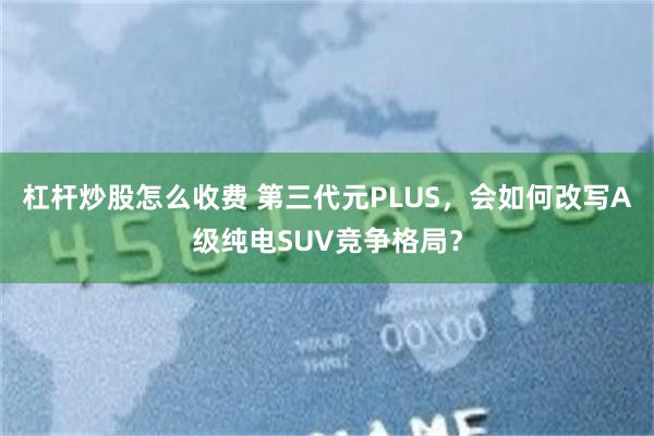 杠杆炒股怎么收费 第三代元PLUS，会如何改写A级纯电SUV竞争格局？