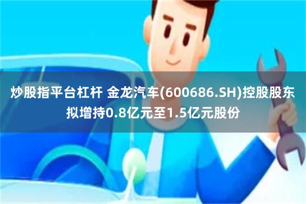 炒股指平台杠杆 金龙汽车(600686.SH)控股股东拟增持0.8亿元至1.5亿元股份
