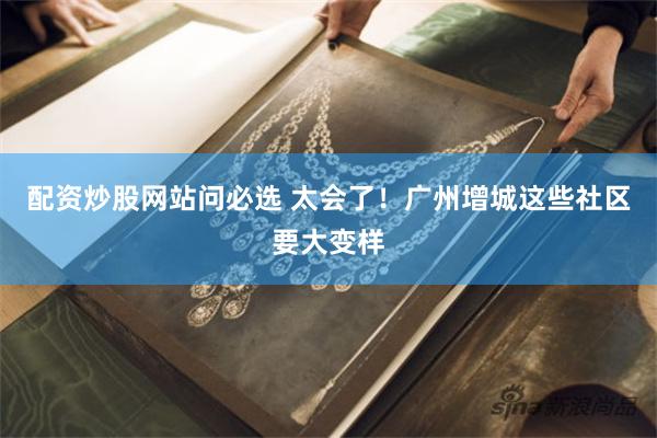 配资炒股网站问必选 太会了！广州增城这些社区要大变样