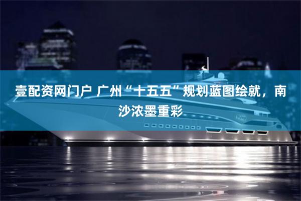 壹配资网门户 广州“十五五”规划蓝图绘就，南沙浓墨重彩